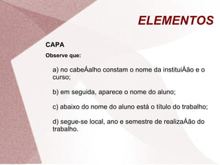 ELEMENTOS
CAPA
Observe que:

  a) no cabeçalho constam o nome da instituição e o
  curso;

  b) em seguida, aparece o nome do aluno;

  c) abaixo do nome do aluno está o título do trabalho;

  d) segue-se local, ano e semestre de realização do
  trabalho.
 