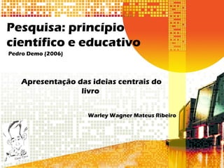 Pesquisa: princípio
científico e educativo
Pedro Demo (2006)
Apresentação das ideias centrais do
livro
Warley Wagner Mateus Ribeiro
 