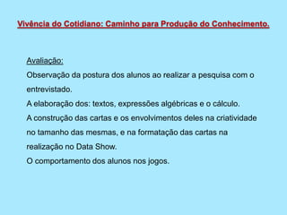 Avaliação:
Observação da postura dos alunos ao realizar a pesquisa com o
entrevistado.
A elaboração dos: textos, expressões algébricas e o cálculo.
A construção das cartas e os envolvimentos deles na criatividade
no tamanho das mesmas, e na formatação das cartas na
realização no Data Show.
O comportamento dos alunos nos jogos.
Vivência do Cotidiano: Caminho para Produção do Conhecimento.
 