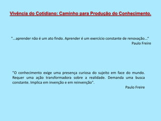Vivência do Cotidiano: Caminho para Produção do Conhecimento.
"...aprender não é um ato findo. Aprender é um exercício constante de renovação...“
Paulo Freire
"O conhecimento exige uma presença curiosa do sujeito em face do mundo.
Requer uma ação transformadora sobre a realidade. Demanda uma busca
constante. Implica em invenção e em reinvenção".
Paulo Freire
 