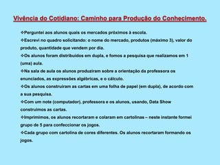 Perguntei aos alunos quais os mercados próximos à escola.
Escrevi no quadro solicitando: o nome do mercado, produtos (máximo 3), valor do
produto, quantidade que vendem por dia.
Os alunos foram distribuídos em dupla, e fomos a pesquisa que realizamos em 1
(uma) aula.
Na sala de aula os alunos produziram sobre a orientação da professora os
enunciados, as expressões algébricas, e o cálculo.
Os alunos construíram as cartas em uma folha de papel (em dupla), de acordo com
a sua pesquisa.
Com um note (computador), professora e os alunos, usando, Data Show
construimos as cartas.
Imprimimos, os alunos recortaram e colaram em cartolinas – neste instante formei
grupo de 5 para confeccionar os jogos.
Cada grupo com cartolina de cores diferentes. Os alunos recortaram formando os
jogos.
Vivência do Cotidiano: Caminho para Produção do Conhecimento.
 