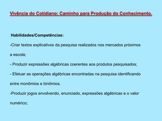 Habilidades/Competências:
-Criar textos explicativos da pesquisa realizados nos mercados próximos
a escola;
- Produzir expressões algébricas coerentes aos produtos pesquisados;
- Efetuar as operações algébricas encontradas na pesquisa identificando
entre monômios e binômios.
-Produzir jogos envolvendo, enunciado, expressões algébricas e o valor
numérico;
Vivência do Cotidiano: Caminho para Produção do Conhecimento.
 