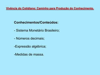 Conhecimentos/Conteúdos:
- Sistema Monetário Brasileiro;
- Números decimais;
-Expressão algébrica;
-Medidas de massa.
Vivência do Cotidiano: Caminho para Produção do Conhecimento.
 