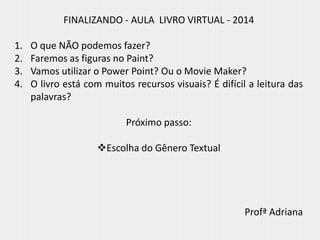 FINALIZANDO - AULA LIVRO VIRTUAL - 2014
1. O que NÃO podemos fazer?
2. Faremos as figuras no Paint?
3. Vamos utilizar o Power Point? Ou o Movie Maker?
4. O livro está com muitos recursos visuais? É difícil a leitura das
palavras?
Próximo passo:
Escolha do Gênero Textual
Profª Adriana
 