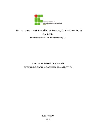 INSTITUTO FEDERAL DE CIÊNCIA, EDUCAÇÃO E TECNOLOGIA
                     DA BAHIA
           DEPARTAMENTO DE ADMINISTRAÇÃO




             CONTABILIDADE DE CUSTOS
       ESTUDO DE CASO: ACADEMIA VIA ATLÉTICA




                    SALVADOR
                       2012
 
