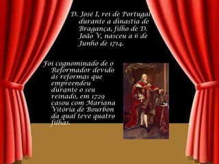 D. José I, rei de Portugal durante a dinastia de Bragança, filho de D. João V, nasceu a 6 de Junho de 1714.Foi cognominado de o Reformador devido às reformas que empreendeu durante o seu reinado, em 1729 casou com Mariana Vitória de Bourbon da qual teve quatro filhas.