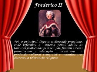 Frederico IIFoi  o principal déspota esclarecido prussiano, onde reformou o  sistema penal, aboliu as  torturas praticadas pelo seu pai, fundou escolas  promovendo a educação , incentivou  a produção cultural comercial e manufactura, decretou a tolerância religiosa.