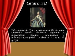 Catarina IIEstrangeira da Prússia assumiu a Rússia onde construiu escolas, hospitais, reformou e modernizou cidades, racionalizou a administração publica e limitou a acção da igreja.