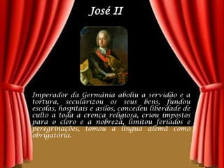 José IIImperador da Germânia aboliu a servidão e a tortura, secularizou os seus bens, fundou escolas, hospitais e asilos, concedeu liberdade de culto a toda a crença religiosa, criou impostos para o clero e a nobreza, limitou feriados e peregrinações, tomou a língua alemã como obrigatória.