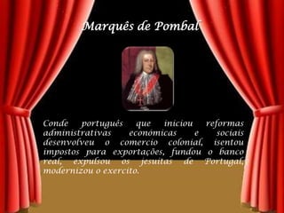 Marquês de PombalConde português que iniciou reformas administrativas económicas e sociais desenvolveu o comercio colonial, isentou impostos para exportações, fundou o banco real, expulsou os jesuítas de Portugal, modernizou o exercito.