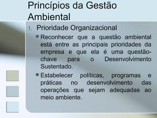 Princípios da Gestão
Ambiental
1. Prioridade Organizacional
 Reconhecer que a questão ambiental
está entre as principais prioridades da
empresa e que ela é uma questão-
chave para o Desenvolvimento
Sustentado.
 Estabelecer políticas, programas e
práticas no desenvolvimento das
operações que sejam adequadas ao
meio ambiente.
 