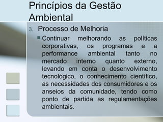 Princípios da Gestão
Ambiental
3. Processo de Melhoria
 Continuar melhorando as políticas
corporativas, os programas e a
performance ambiental tanto no
mercado interno quanto externo,
levando em conta o desenvolvimento
tecnológico, o conhecimento científico,
as necessidades dos consumidores e os
anseios da comunidade, tendo como
ponto de partida as regulamentações
ambientais.
 