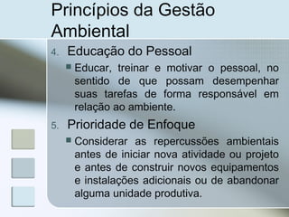 Princípios da Gestão
Ambiental
4. Educação do Pessoal
 Educar, treinar e motivar o pessoal, no
sentido de que possam desempenhar
suas tarefas de forma responsável em
relação ao ambiente.
5. Prioridade de Enfoque
 Considerar as repercussões ambientais
antes de iniciar nova atividade ou projeto
e antes de construir novos equipamentos
e instalações adicionais ou de abandonar
alguma unidade produtiva.
 