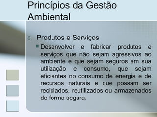 Princípios da Gestão
Ambiental
6. Produtos e Serviços
 Desenvolver e fabricar produtos e
serviços que não sejam agressivos ao
ambiente e que sejam seguros em sua
utilização e consumo, que sejam
eficientes no consumo de energia e de
recursos naturais e que possam ser
reciclados, reutilizados ou armazenados
de forma segura.
 