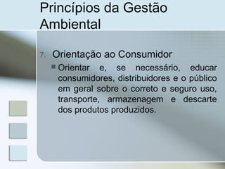 Princípios da Gestão
Ambiental
7. Orientação ao Consumidor
 Orientar e, se necessário, educar
consumidores, distribuidores e o público
em geral sobre o correto e seguro uso,
transporte, armazenagem e descarte
dos produtos produzidos.
 