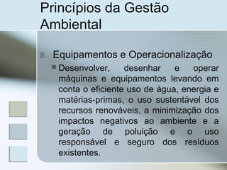 Princípios da Gestão
Ambiental
8. Equipamentos e Operacionalização
 Desenvolver, desenhar e operar
máquinas e equipamentos levando em
conta o eficiente uso de água, energia e
matérias-primas, o uso sustentável dos
recursos renováveis, a minimização dos
impactos negativos ao ambiente e a
geração de poluição e o uso
responsável e seguro dos resíduos
existentes.
 