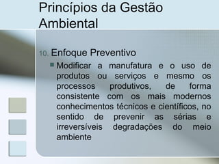 Princípios da Gestão
Ambiental
10. Enfoque Preventivo
 Modificar a manufatura e o uso de
produtos ou serviços e mesmo os
processos produtivos, de forma
consistente com os mais modernos
conhecimentos técnicos e científicos, no
sentido de prevenir as sérias e
irreversíveis degradações do meio
ambiente
 