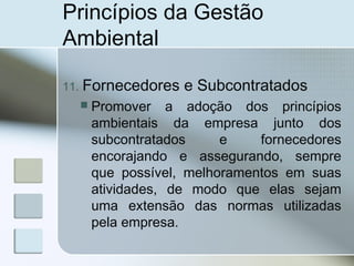 Princípios da Gestão
Ambiental
11. Fornecedores e Subcontratados
 Promover a adoção dos princípios
ambientais da empresa junto dos
subcontratados e fornecedores
encorajando e assegurando, sempre
que possível, melhoramentos em suas
atividades, de modo que elas sejam
uma extensão das normas utilizadas
pela empresa.
 