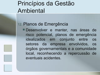 Princípios da Gestão
Ambiental
12. Planos de Emergência
 Desenvolver e manter, nas áreas de
risco potencial, planos de emergência
idealizados em conjunto entre os
setores da empresa envolvidos, os
órgãos governamentais e a comunidade
local, reconhecendo a repercussão de
eventuais acidentes.
 