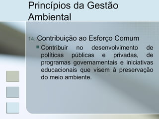 Princípios da Gestão
Ambiental
14. Contribuição ao Esforço Comum
 Contribuir no desenvolvimento de
políticas públicas e privadas, de
programas governamentais e iniciativas
educacionais que visem à preservação
do meio ambiente.
 