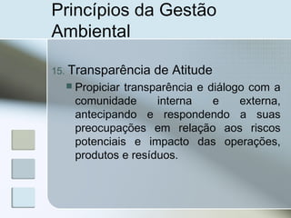 Princípios da Gestão
Ambiental
15. Transparência de Atitude
 Propiciar transparência e diálogo com a
comunidade interna e externa,
antecipando e respondendo a suas
preocupações em relação aos riscos
potenciais e impacto das operações,
produtos e resíduos.
 