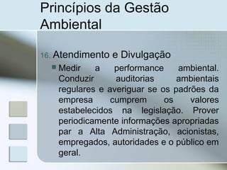 Princípios da Gestão
Ambiental
16. Atendimento e Divulgação
 Medir a performance ambiental.
Conduzir auditorias ambientais
regulares e averiguar se os padrões da
empresa cumprem os valores
estabelecidos na legislação. Prover
periodicamente informações apropriadas
par a Alta Administração, acionistas,
empregados, autoridades e o público em
geral.
 