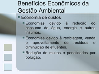 Benefícios Econômicos da
Gestão Ambiental
 Economia de custos
 Economias devido à redução do
consumo de água, energia e outros
insumos.
 Economias devido à reciclagem, venda
e aproveitamento de resíduos e
diminuição de efluentes.
 Redução de multas e penalidades por
poluição.
 