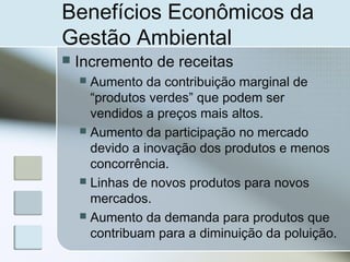 Benefícios Econômicos da
Gestão Ambiental
 Incremento de receitas
 Aumento da contribuição marginal de
“produtos verdes” que podem ser
vendidos a preços mais altos.
 Aumento da participação no mercado
devido a inovação dos produtos e menos
concorrência.
 Linhas de novos produtos para novos
mercados.
 Aumento da demanda para produtos que
contribuam para a diminuição da poluição.
 