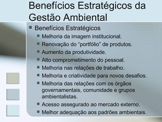 Benefícios Estratégicos da
Gestão Ambiental
 Benefícios Estratégicos
 Melhoria da imagem institucional.
 Renovação do “portfólio” de produtos.
 Aumento da produtividade.
 Alto comprometimento do pessoal.
 Melhoria nas relações de trabalho.
 Melhoria e criatividade para novos desafios.
 Melhoria das relações com os órgãos
governamentais, comunidade e grupos
ambientalistas.
 Acesso assegurado ao mercado externo.
 Melhor adequação aos padrões ambientais.
 
