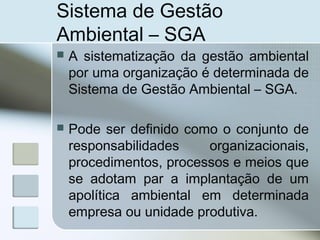 Sistema de Gestão
Ambiental – SGA
 A sistematização da gestão ambiental
por uma organização é determinada de
Sistema de Gestão Ambiental – SGA.
 Pode ser definido como o conjunto de
responsabilidades organizacionais,
procedimentos, processos e meios que
se adotam par a implantação de um
apolítica ambiental em determinada
empresa ou unidade produtiva.
 