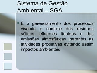 Sistema de Gestão
Ambiental – SGA
 É o gerenciamento dos processos
visando o controle dos resíduos
sólidos, efluentes líquidos e das
emissões atmosféricas inerentes às
atividades produtivas evitando assim
impactos ambientais
 