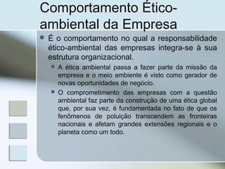 Comportamento Ético-
ambiental da Empresa
 É o comportamento no qual a responsabilidade
ético-ambiental das empresas integra-se à sua
estrutura organizacional.
 A ética ambiental passa a fazer parte da missão da
empresa e o meio ambiente é visto como gerador de
novas oportunidades de negócio.
 O comprometimento das empresas com a questão
ambiental faz parte da construção de uma ética global
que, por sua vez, é fundamentada no fato de que os
fenômenos de poluição transcendem as fronteiras
nacionais e afetam grandes extensões regionais e o
planeta como um todo.
 