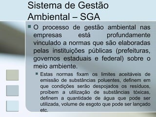 Sistema de Gestão
Ambiental – SGA
 O processo de gestão ambiental nas
empresas está profundamente
vinculado a normas que são elaboradas
pelas instituições públicas (prefeituras,
governos estaduais e federal) sobre o
meio ambiente.
 Estas normas fixam os limites aceitáveis de
emissão de substâncias poluentes, definem em
que condições serão despojados os resíduos,
proíbem a utilização de substâncias tóxicas,
definem a quantidade de água que pode ser
utilizada, volume de esgoto que pode ser lançado
etc.
 