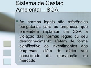 Sistema de Gestão
Ambiental – SGA
 As normas legais são referências
obrigatórias para as empresas que
pretendem implantar um SGA a
violação das normas legais ou seu
desconhecimento afetam de forma
significativa os investimentos das
empresas, além de afetar sua
capacidade de intervenção no
mercado.
 