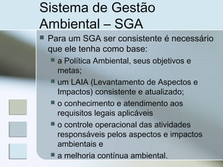 Sistema de Gestão
Ambiental – SGA
 Para um SGA ser consistente é necessário
que ele tenha como base:
 a Política Ambiental, seus objetivos e
metas;
 um LAIA (Levantamento de Aspectos e
Impactos) consistente e atualizado;
 o conhecimento e atendimento aos
requisitos legais aplicáveis
 o controle operacional das atividades
responsáveis pelos aspectos e impactos
ambientais e
 a melhoria contínua ambiental.
 