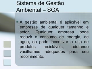 Sistema de Gestão
Ambiental – SGA
 A gestão ambiental é aplicável em
empresas de qualquer tamanho e
setor. Qualquer empresa pode
reduzir o consumo de energia, de
água, ou pode incentivar o uso de
produtos recicláveis, adotando
vasilhames adequados para seu
recolhimento.
 