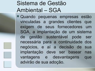 Sistema de Gestão
Ambiental – SGA
 Quando pequenas empresas estão
vinculadas a grandes clientes que
exigem de seus fornecedores um
SGA, a implantação de um sistema
de gestão sustentável pode ser
necessária para a continuidade dos
negócios, e aí a decisão de sua
implantação deve ser basear nas
vantagens e desvantagens que
advirão de sua adoção.
 