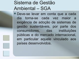 Sistema de Gestão
Ambiental – SGA
 Deve-se levar em conta que a cada
dia torna-se cada vez maior a
exigência de adoção de sistemas de
gestão sustentáveis, por parte dos
consumidores, das instituições
públicas e do mercado internacional,
em particular aquele vinculado aos
países desenvolvidos.
 