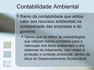 Contabilidade Ambiental
 Ramo da contabilidade que atribui
valor aos recursos ambientais na
contabilidade das empresas e do
governo.
 Termo que se refere às metodologias
que utilizam meios contábeis para a
valoração dos bens ambientais e dos
sistemas de tratamento, com vistas à
proteção e controle ambiental, dentro da
ótica do Desenvolvimento Sustentável.
 