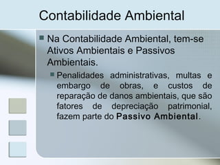 Contabilidade Ambiental
 Na Contabilidade Ambiental, tem-se
Ativos Ambientais e Passivos
Ambientais.
 Penalidades administrativas, multas e
embargo de obras, e custos de
reparação de danos ambientais, que são
fatores de depreciação patrimonial,
fazem parte do Passivo Ambiental.
 
