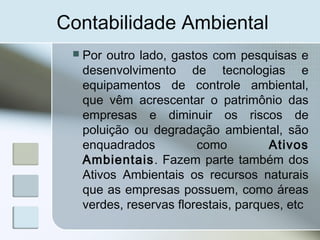 Contabilidade Ambiental
 Por outro lado, gastos com pesquisas e
desenvolvimento de tecnologias e
equipamentos de controle ambiental,
que vêm acrescentar o patrimônio das
empresas e diminuir os riscos de
poluição ou degradação ambiental, são
enquadrados como Ativos
Ambientais. Fazem parte também dos
Ativos Ambientais os recursos naturais
que as empresas possuem, como áreas
verdes, reservas florestais, parques, etc
 