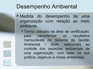 Desempenho Ambiental
 Medida do desempenho de uma
organização com relação ao meio
ambiente.
 Termo utilizado na área de certificação,
para caracterizar os resultados
mensuráveis do Sistema de Gestão
Ambiental – SGA, relacionais ao
controle dos aspectos ambientais de
uma organização, com base na sua
política, objetivos e metas ambientais.
 