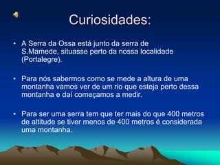 Curiosidades:A Serra da Ossa está junto da serra de S.Mamede, situasse perto da nossa localidade (Portalegre).Para nós sabermos como se mede a altura de uma montanha vamos ver de um rio que esteja perto dessa montanha e daí começamos a medir.Para ser uma serra tem que ter mais do que 400 metros de altitude se tiver menos de 400 metros é considerada uma montanha.