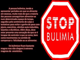 A pessoa bulimica, tende a
apresentar períodos em que se alimenta
em excesso, muito mais do que a maioria
das pessoas conseguiriam alimentar-se
num determinado espaço de tempo,
seguidos pelo sentimento de culpa e
tentativas para evitar o ganho de peso com
jejuns, exercícios, vómitos auto-induzidos,
laxantes e diuréticos. Além disso, deve
estar presente uma sensação de que se é
incapaz de controlar o que se come, bem
como movimentos no sentido de
compensar a felicidade ao se alimentar.
Os bulimicos ficam bastante
magros mas não chegam à extrema
magreza do anoréctico.
 