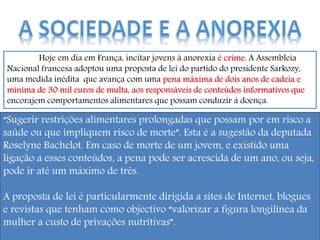 Hoje em dia em França, incitar jovens à anorexia é crime. A Assembleia
Nacional francesa adoptou uma proposta de lei do partido do presidente Sarkozy,
uma medida inédita que avança com uma pena máxima de dois anos de cadeia e
mínima de 30 mil euros de multa, aos responsáveis de conteúdos informativos que
encorajem comportamentos alimentares que possam conduzir à doença.
“Sugerir restrições alimentares prolongadas que possam por em risco a
saúde ou que impliquem risco de morte”. Esta é a sugestão da deputada
Roselyne Bachelot. Em caso de morte de um jovem, e existido uma
ligação a esses conteúdos, a pena pode ser acrescida de um ano, ou seja,
pode ir até um máximo de três.
A proposta de lei é particularmente dirigida a sites de Internet, blogues
e revistas que tenham como objectivo “valorizar a figura longilínea da
mulher a custo de privações nutritivas”.
 