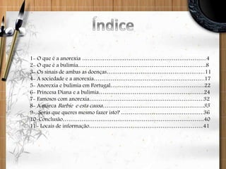 1- O que é a anorexia ………………….……………………………………....4
2- O que é a bulimia…………………………………………………………...8
3- Os sinais de ambas as doenças……………………………………………..11
4- A sociedade e a anorexia…………………………………………………...17
5- Anorexia e bulimia em Portugal…………………………………………...22
6- Princesa Diana e a bulimia………………………………………………...24
7- Famosos com anorexia…………………………………………………….32
8- A marca Barbie e esta causa……………………………………………....35
9- Serás que queres mesmo fazer isto? ………..…………………………….36
10-Conclusão…………………………………………………………………40
11- Locais de informação…………………………………………………….41
 