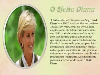A Bulimia foi revelada como o "segredo de
Diana" em 1992, Andrew Morton do livro,
Diana: Her True Story. No livro, Diana
explica como ela lutou contra a bulimia,
em 1981, e ainda estava a sofrer muito
com isso durante o final dos anos 80,
quando a princesa procurou tratamento.
Devido à coragem da princesa para lutar
contra o seu distúrbio alimentar, muitas
outras pessoas descobriram que, por si só
enfrentar o seu problema era complicado e
procuraram tratamento. Este movimento
passou a ser conhecido como o Efeito
Diana.
 