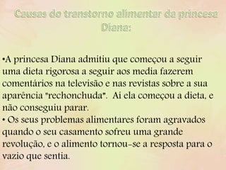 •A princesa Diana admitiu que começou a seguir
uma dieta rigorosa a seguir aos media fazerem
comentários na televisão e nas revistas sobre a sua
aparência "rechonchuda”. Aí ela começou a dieta, e
não conseguiu parar.
• Os seus problemas alimentares foram agravados
quando o seu casamento sofreu uma grande
revolução, e o alimento tornou-se a resposta para o
vazio que sentia.
 