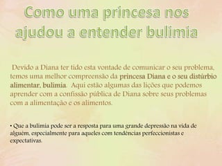Devido a Diana ter tido esta vontade de comunicar o seu problema,
temos uma melhor compreensão da princesa Diana e o seu distúrbio
alimentar, bulimia. Aqui estão algumas das lições que podemos
aprender com a confissão pública de Diana sobre seus problemas
com a alimentação e os alimentos.
• Que a bulimia pode ser a resposta para uma grande depressão na vida de
alguém, especialmente para aqueles com tendências perfeccionistas e
expectativas.
 