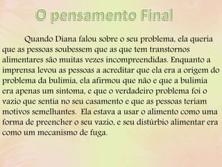 Quando Diana falou sobre o seu problema, ela queria
que as pessoas soubessem que as que tem transtornos
alimentares são muitas vezes incompreendidas. Enquanto a
imprensa levou as pessoas a acreditar que ela era a origem do
problema da bulimia, ela afirmou que não e que a bulimia
era apenas um sintoma, e que o verdadeiro problema foi o
vazio que sentia no seu casamento e que as pessoas teriam
motivos semelhantes. Ela estava a usar o alimento como uma
forma de preencher o seu vazio, e seu distúrbio alimentar era
como um mecanismo de fuga.
 